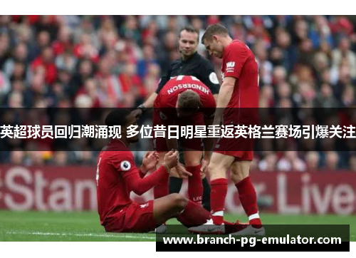 英超球员回归潮涌现 多位昔日明星重返英格兰赛场引爆关注