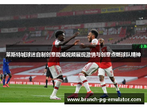 莱斯特城球迷自制创意助威视频展现激情与创意点燃球队精神 莱斯特城球迷自制创意助威视频展现激情与创意点燃球队精神