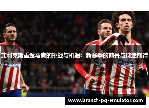 菲利克斯重返马竞的挑战与机遇:新赛季的前景与球迷期待 菲利克斯重返马竞的挑战与机遇:新赛季的前景与球迷期待