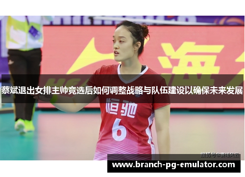 蔡斌退出女排主帅竞选后如何调整战略与队伍建设以确保未来发展 蔡斌退出女排主帅竞选后如何调整战略与队伍建设以确保未来发展