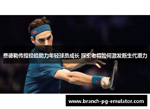 费德勒传授经验助力年轻球员成长 探索老将如何激发新生代潜力 费德勒传授经验助力年轻球员成长 探索老将如何激发新生代潜力