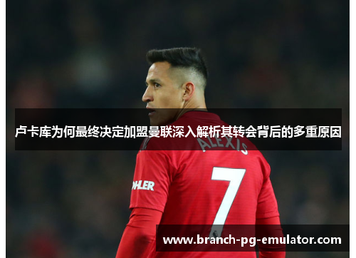 卢卡库为何最终决定加盟曼联深入解析其转会背后的多重原因 卢卡库为何最终决定加盟曼联深入解析其转会背后的多重原因