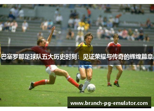 巴塞罗那足球队五大历史时刻:见证荣耀与传奇的辉煌篇章 巴塞罗那足球队五大历史时刻:见证荣耀与传奇的辉煌篇章