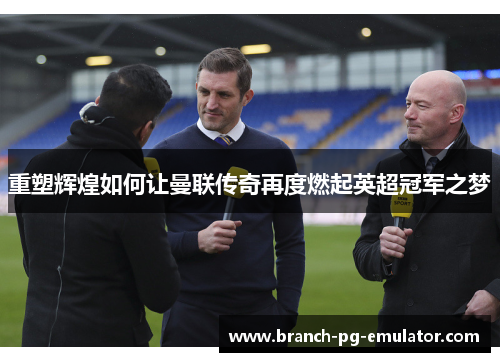 重塑辉煌如何让曼联传奇再度燃起英超冠军之梦