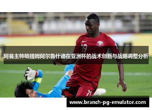 阿曼主帅哈提姆阿尔鲁什迪在亚洲杯的战术创新与战略调整分析