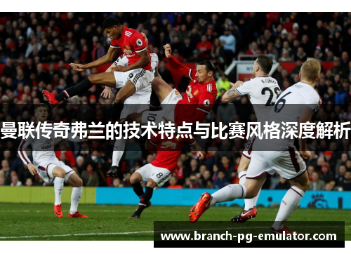 曼联传奇弗兰的技术特点与比赛风格深度解析 曼联传奇弗兰的技术特点与比赛风格深度解析