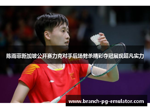 陈雨菲新加坡公开赛力克对手后场劈杀精彩夺冠展现超凡实力 陈雨菲新加坡公开赛力克对手后场劈杀精彩夺冠展现超凡实力