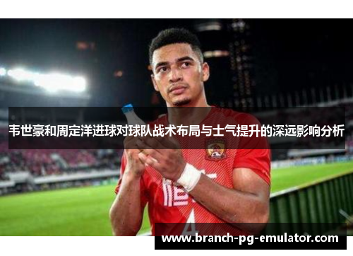 韦世豪和周定洋进球对球队战术布局与士气提升的深远影响分析