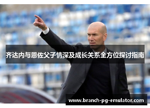 齐达内与恩佐父子情深及成长关系全方位探讨指南