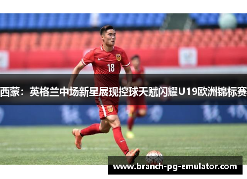 西蒙：英格兰中场新星展现控球天赋闪耀U19欧洲锦标赛