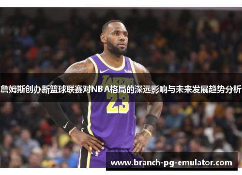 詹姆斯创办新篮球联赛对NBA格局的深远影响与未来发展趋势分析