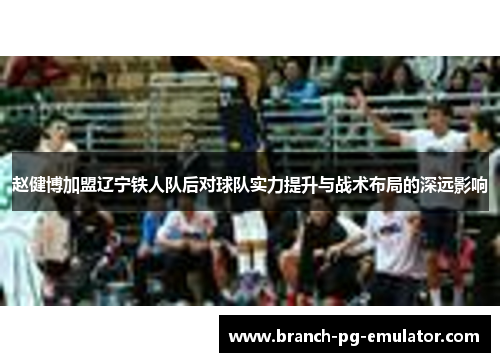 赵健博加盟辽宁铁人队后对球队实力提升与战术布局的深远影响 赵健博加盟辽宁铁人队后对球队实力提升与战术布局的深远影响