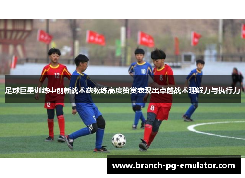 足球巨星训练中创新战术获教练高度赞赏表现出卓越战术理解力与执行力