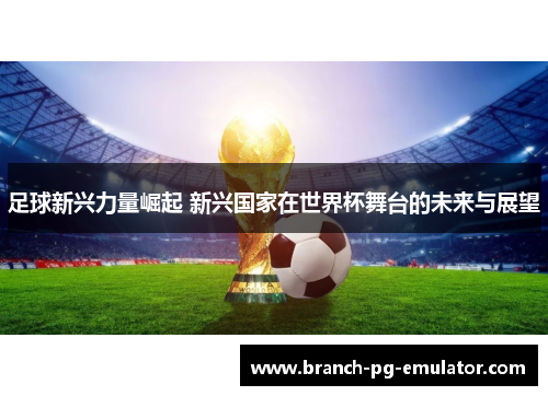 足球新兴力量崛起 新兴国家在世界杯舞台的未来与展望 足球新兴力量崛起 新兴国家在世界杯舞台的未来与展望