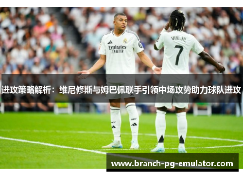 进攻策略解析：维尼修斯与姆巴佩联手引领中场攻势助力球队进攻