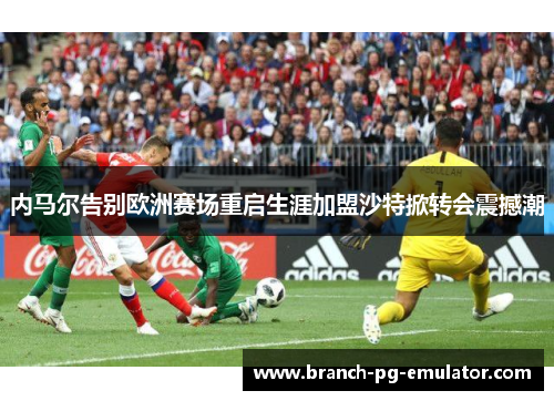 内马尔告别欧洲赛场重启生涯加盟沙特掀转会震撼潮 内马尔告别欧洲赛场重启生涯加盟沙特掀转会震撼潮