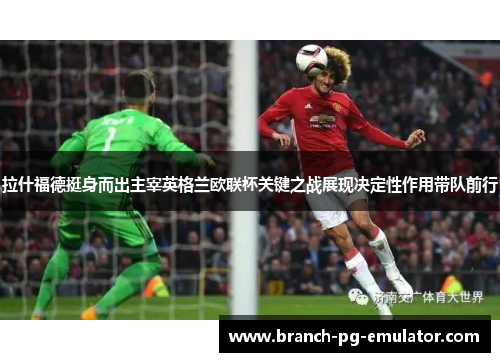 拉什福德挺身而出主宰英格兰欧联杯关键之战展现决定性作用带队前行 拉什福德挺身而出主宰英格兰欧联杯关键之战展现决定性作用带队前行