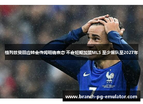 格列兹曼回应转会传闻明确表态 不会短期加盟MLS 至少留队至2027年