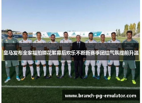 皇马发布全家福拍摄花絮幕后欢乐不断新赛季团结气氛提前升温