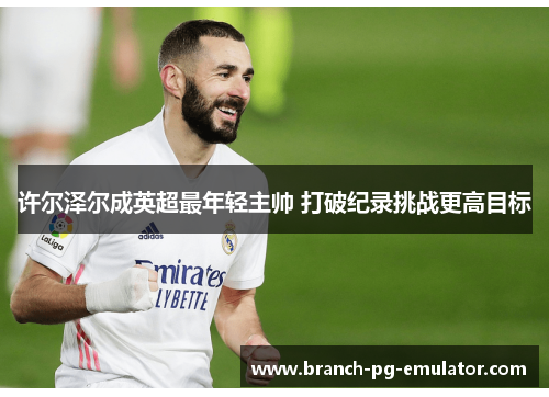 许尔泽尔成英超最年轻主帅 打破纪录挑战更高目标 许尔泽尔成英超最年轻主帅 打破纪录挑战更高目标