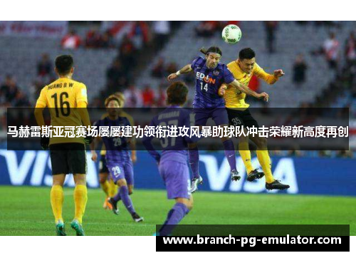 马赫雷斯亚冠赛场屡屡建功领衔进攻风暴助球队冲击荣耀新高度再创