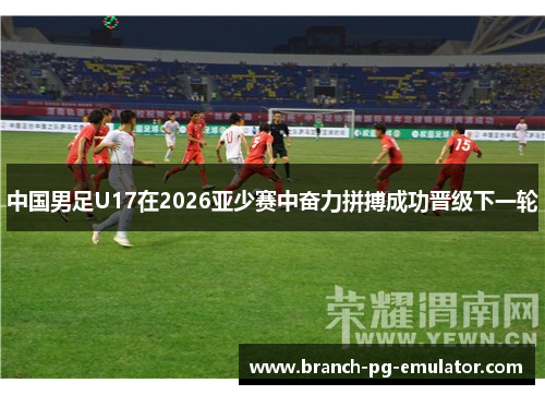 中国男足U17在2026亚少赛中奋力拼搏成功晋级下一轮