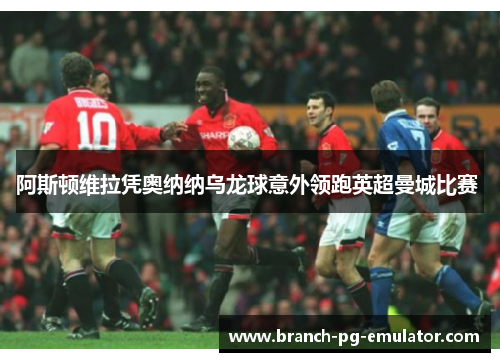阿斯顿维拉凭奥纳纳乌龙球意外领跑英超曼城比赛 