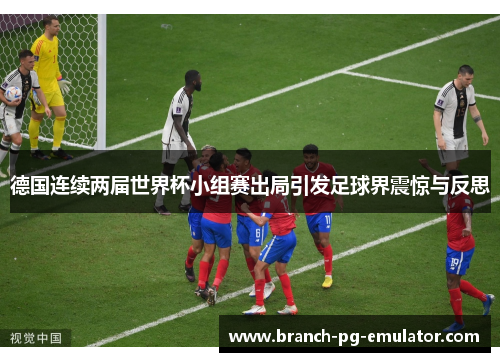 德国连续两届世界杯小组赛出局引发足球界震惊与反思 德国连续两届世界杯小组赛出局引发足球界震惊与反思